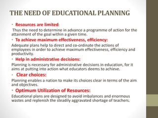 THE NEED OF EDUCATIONALPLANNING
• Resources are limited:
Thus the need to determine in advance a programme of action for the
attainment of the goal within a given time.
• To achieve maximum effectiveness, efficiency:
Adequate plans help to direct and co-ordinate the actions of
employees in order to achieve maximum effectiveness, efficiency and
productivity.
• Help in administrative decisions:
Planning is necessary for administrative decisions in education, for it
aims at putting into action what educators deems to achieve.
• Clear choices:
Planning enables a nation to make its choices clear in terms of the aim
and objectives.
• Optimum Utilization of Resources:
Educational plans are designed to avoid imbalances and enormous
wastes and replenish the steadily aggravated shortage of teachers.
 