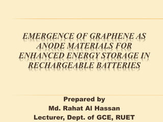 EMERGENCE OF GRAPHENE AS
ANODE MATERIALS FOR
ENHANCED ENERGY STORAGE IN
RECHARGEABLE BATTERIES
Prepared by
Md. Rahat Al Hassan
Lecturer, Dept. of GCE, RUET
 