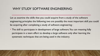 WHY STUDY SOFTWARE ENGINEERING:
Let us examine the skills that you could acquire from a study of the software
engineering principles the following two are possibly the most important skill you could
be acquiring after completing a study of software engineering :
• The skill to participate in development of large software.You can meaning fully
participate in a team effort to develop a large software only after learning the
systematic techniques that are being used in the industry.
 
