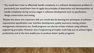 • You would learn how to effectively handle complexity in a software development problem. In
particularly, you would learn how to apply the principles of abstraction and decomposition to
handle complexity during various stages in software development such as specification,
design, construction, and testing.
Besides the above two important skill, you would also be learning the techniques of software
requirements specification user interface development, quality assurance, testing, project
management, maintenance etc. Small programs can also be written without using software
engineering principles. However even if engineering principles could help you to achieve higher
productivity and at the time enable you to produce better quality programs.
 