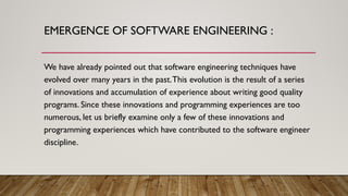 EMERGENCE OF SOFTWARE ENGINEERING :
We have already pointed out that software engineering techniques have
evolved over many years in the past.This evolution is the result of a series
of innovations and accumulation of experience about writing good quality
programs. Since these innovations and programming experiences are too
numerous, let us briefly examine only a few of these innovations and
programming experiences which have contributed to the software engineer
discipline.
 