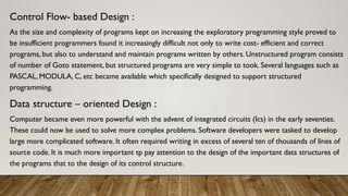 Control Flow- based Design :
As the size and complexity of programs kept on increasing the exploratory programming style proved to
be insufficient programmers found it increasingly difficult not only to write cost- efficient and correct
programs, but also to understand and maintain programs written by others. Unstructured program consists
of number of Goto statement, but structured programs are very simple to took. Several languages such as
PASCAL, MODULA, C, etc became available which specifically designed to support structured
programming.
Data structure – oriented Design :
Computer became even more powerful with the advent of integrated circuits (Ics) in the early seventies.
These could now be used to solve more complex problems. Software developers were tasked to develop
large more complicated software. It often required writing in excess of several ten of thousands of lines of
source code. It is much more important tp pay attention to the design of the important data structures of
the programs that to the design of its control structure.
 