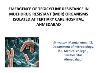 EMERGENCE OF TEGICYCLINE RESISTANCE IN
MULTIDRUG RESISTANT (MDR) ORGANISMS
ISOLATED AT TERTIARY CARE HOSPITAL,
AHMEDABAD
Shrivastav Mamta kumari S,
Department of microbiology,
B.J. Medical college ,
Civil hospital,
Ahmedabad.
 