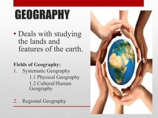 GEOGRAPHY
• Deals with studying
the lands and
features of the earth.
Fields of Geography:
1. Systematic Geography
1.1 Physical Geography
1.2 Cultural/Human
Geography
2. Regional Geography
 