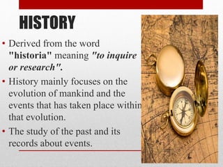 HISTORY
• Derived from the word
"historia" meaning "to inquire
or research".
• History mainly focuses on the
evolution of mankind and the
events that has taken place within
that evolution.
• The study of the past and its
records about events.
 