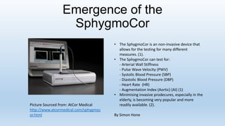 Emergence of the
SphygmoCor
• The SphygmoCor is an non-invasive device that
allows for the testing for many different
measures. (1).
• The SphygmoCor can test for:
- Arterial Wall Stiffness
- Pulse Wave Velocity (PWV)
- Systolic Blood Pressure (SBP)
- Diastolic Blood Pressure (DBP)
- Heart Rate (HR)
- Augmentation Index (Aortic) (AI) (1)
• Minimising invasive prodecures, especially in the
elderly, is becoming very popular and more
readily available. (2).
By Simon Hone
Picture Sourced from: AtCor Medical
http://www.atcormedical.com/sphygmoc
or.html
 