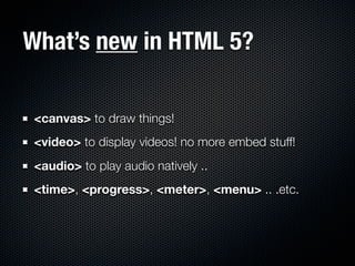 What’s new in HTML 5?

 <canvas> to draw things!
 <video> to display videos! no more embed stuff!
 <audio> to play audio natively ..
 <time>, <progress>, <meter>, <menu> .. .etc.
 