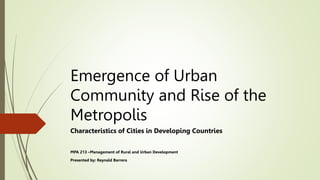 Emergence of Urban
Community and Rise of the
Metropolis
Characteristics of Cities in Developing Countries
MPA 213 –Management of Rural and Urban Development
Presented by: Reynald Barrera
 