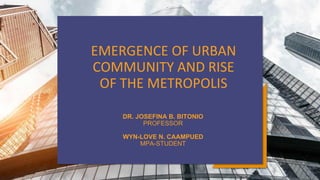 EMERGENCE OF URBAN
COMMUNITY AND RISE
OF THE METROPOLIS
DR. JOSEFINA B. BITONIO
PROFESSOR
WYN-LOVE N. CAAMPUED
MPA-STUDENT
 