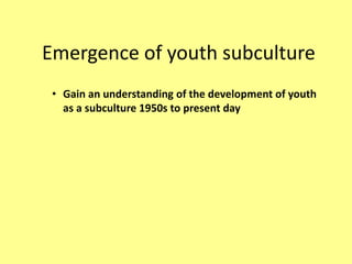 Emergence of youth subculture
• Gain an understanding of the development of youth
as a subculture 1950s to present day
 