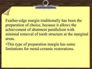 Feather-edge margin traditionally has been the
preparation of choice, because it allows the
achievement of abutment parallelism with
minimal removal of tooth structure at the marginal
areas.
•This type of preparation margin has some
limitations for metal-ceramic restorations.
 