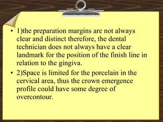• 1)the preparation margins are not always
clear and distinct therefore, the dental
technician does not always have a clear
landmark for the position of the finish line in
relation to the gingiva.
• 2)Space is limited for the porcelain in the
cervical area, thus the crown emergence
profile could have some degree of
overcontour.
 