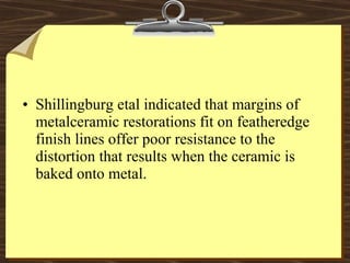 • Shillingburg etal indicated that margins of
metalceramic restorations fit on featheredge
finish lines offer poor resistance to the
distortion that results when the ceramic is
baked onto metal.
 