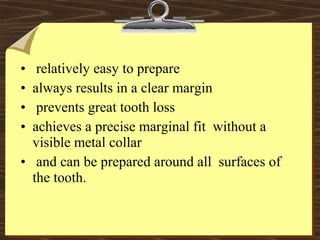 • relatively easy to prepare
• always results in a clear margin
• prevents great tooth loss
• achieves a precise marginal fit without a
visible metal collar
• and can be prepared around all surfaces of
the tooth.
 