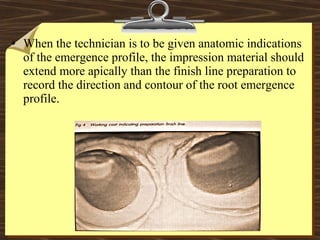 • When the technician is to be given anatomic indications
of the emergence profile, the impression material should
extend more apically than the finish line preparation to
record the direction and contour of the root emergence
profile.
 