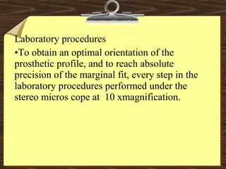 Laboratory procedures
•To obtain an optimal orientation of the
prosthetic profile, and to reach absolute
precision of the marginal fit, every step in the
laboratory procedures performed under the
stereo micros cope at 10 xmagnification.
 