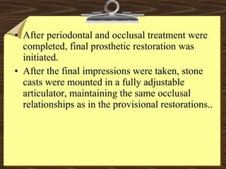 • After periodontal and occlusal treatment were
completed, final prosthetic restoration was
initiated.
• After the final impressions were taken, stone
casts were mounted in a fully adjustable
articulator, maintaining the same occlusal
relationships as in the provisional restorations..
 