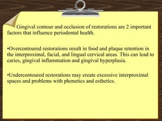 Gingival contour and occlusion of restorations are 2 important
factors that influence periodontal health.
•Overcontoured restorations result in food and plaque retention in
the interproximal, facial, and lingual cervical areas. This can lead to
caries, gingival inflammation and gingival hyperplasia.
•Undercontoured restorations may create excessive interproximal
spaces and problems with phonetics and esthetics.
 