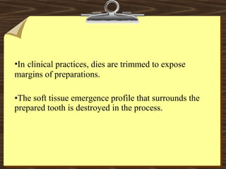•In clinical practices, dies are trimmed to expose
margins of preparations.
•The soft tissue emergence profile that surrounds the
prepared tooth is destroyed in the process.
 