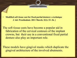 • Modified soft tissue cast for fixed partial denture: a technique
J Adv Prosthodont. 2011 March; 3(1): 33–36. ]
The soft tissue casts have become a popular aid in
fabrication of the cervical contours of the implant
crowns, but their use in a conventional fixed partial
denture also play an important role.
These models have gingival masks which duplicate the
gingival architecture of the involved abutments.
 