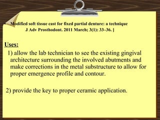 • Modified soft tissue cast for fixed partial denture: a technique
J Adv Prosthodont. 2011 March; 3(1): 33–36. ]
Uses:
1) allow the lab technician to see the existing gingival
architecture surrounding the involved abutments and
make corrections in the metal substructure to allow for
proper emergence profile and contour.
2) provide the key to proper ceramic application.
 