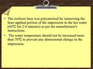 • The resilient liner was polymerized by immersing the
liner-applied portion of the impression in the hot water
(60 for 2-4 minutes) as per the manufacturer's℃
instructions.
• The water temperature should not be increased more
than 70 to prevent any dimensional change in the℃
impression.
 