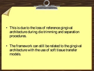 • Thisisdueto thelossof referencegingival
architectureduring dietrimming and separation
procedures.
• Theframework can still berelated to thegingival
architecturewith theuseof soft tissuetransfer
models.
 