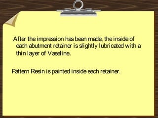 After theimpression hasbeen made, theinsideof
each abutment retainer isslightly lubricated with a
thin layer of Vaseline.
Pattern Resin ispainted insideeach retainer.
 