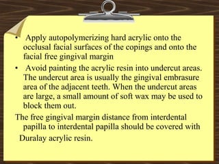 • Apply autopolymerizing hard acrylic onto the
occlusal facial surfaces of the copings and onto the
facial free gingival margin
• Avoid painting the acrylic resin into undercut areas.
The undercut area is usually the gingival embrasure
area of the adjacent teeth. When the undercut areas
are large, a small amount of soft wax may be used to
block them out.
The free gingival margin distance from interdental
papilla to interdental papilla should be covered with
Duralay acrylic resin.
 