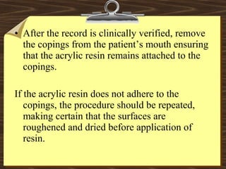 • After the record is clinically verified, remove
the copings from the patient’s mouth ensuring
that the acrylic resin remains attached to the
copings.
If the acrylic resin does not adhere to the
copings, the procedure should be repeated,
making certain that the surfaces are
roughened and dried before application of
resin.
 