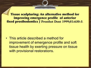 Tissue sculpturing: An alternative method for
improving emergence profile of anterior
fixed prosthodontics J Prosthet Dent 1999;81:630-3.
• This article described a method for
improvement of emergence profile and soft
tissue health by exerting pressure on tissue
with provisional restorations.
 