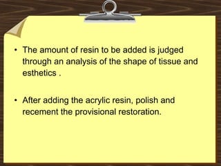 • The amount of resin to be added is judged
through an analysis of the shape of tissue and
esthetics .
• After adding the acrylic resin, polish and
recement the provisional restoration.
 