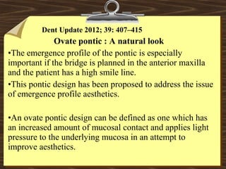 Dent Update 2012; 39: 407–415
Ovate pontic : A natural look
•The emergence profile of the pontic is especially
important if the bridge is planned in the anterior maxilla
and the patient has a high smile line.
•This pontic design has been proposed to address the issue
of emergence profile aesthetics.
•An ovate pontic design can be defined as one which has
an increased amount of mucosal contact and applies light
pressure to the underlying mucosa in an attempt to
improve aesthetics.
 
