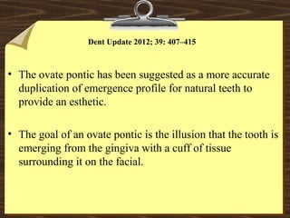 Dent Update 2012; 39: 407–415
• The ovate pontic has been suggested as a more accurate
duplication of emergence profile for natural teeth to
provide an esthetic.
• The goal of an ovate pontic is the illusion that the tooth is
emerging from the gingiva with a cuff of tissue
surrounding it on the facial.
 