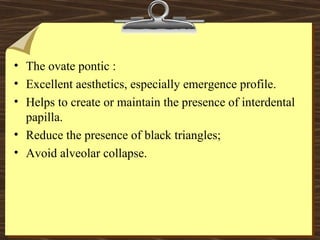 • The ovate pontic :
• Excellent aesthetics, especially emergence profile.
• Helps to create or maintain the presence of interdental
papilla.
• Reduce the presence of black triangles;
• Avoid alveolar collapse.
 