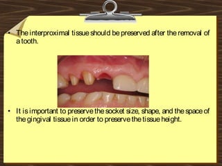 • Theinterproximal tissueshould bepreserved after theremoval of
atooth.
• It isimportant to preservethesocket size, shape, and thespaceof
thegingival tissuein order to preservethetissueheight.
 
