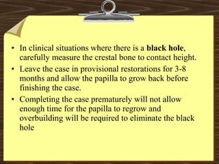 • In clinical situations where there is a black hole,
carefully measure the crestal bone to contact height.
• Leave the case in provisional restorations for 3-8
months and allow the papilla to grow back before
finishing the case.
• Completing the case prematurely will not allow
enough time for the papilla to regrow and
overbuilding will be required to eliminate the black
hole
 