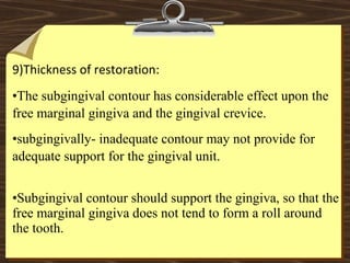  
9)Thickness of restoration: 
•The subgingival contour has considerable effect upon the
free marginal gingiva and the gingival crevice.
•subgingivally- inadequate contour may not provide for
adequate support for the gingival unit.
•Subgingival contour should support the gingiva, so that the
free marginal gingiva does not tend to form a roll around
the tooth.
 