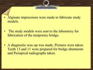 • Alginate impressions were made to fabricate study
models.
• The study models were sent to the laboratory for
fabrication of the temporary bridge.
• A diagnostic wax-up was made. Pictures were taken.
Teeth 13 and 11 were prepared for bridge abutments
and Periapical radiographs taken.
 
