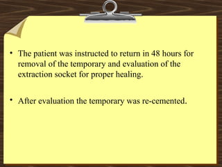 • The patient was instructed to return in 48 hours for
removal of the temporary and evaluation of the
extraction socket for proper healing.
• After evaluation the temporary was re-cemented.
 