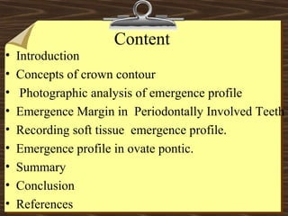 Content
• Introduction
• Concepts of crown contour
• Photographic analysis of emergence profile
• Emergence Margin in Periodontally Involved Teeth
• Recording soft tissue emergence profile.
• Emergence profile in ovate pontic.
• Summary
• Conclusion
• References
 