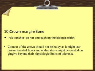 10)Crown margin/Bone
•  relationship- do not encroach on the biologic width.
• Contour of the crown should not be bulky as it might tear
circumferential fibres and undue stress might be exerted on
gingiva beyond their physiologic limits of tolerance.
 