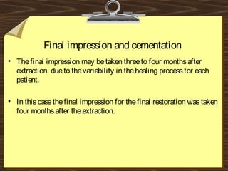 Final impression and cementation
• Thefinal impression may betaken threeto four monthsafter
extraction, dueto thevariability in thehealing processfor each
patient.
• In thiscasethefinal impression for thefinal restoration wastaken
four monthsafter theextraction.
 