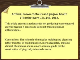 Artificial crown contours and gingival health
J Prosthet Dent 12:1146, 1962.
This article presents a rationale for not producing overcontoured
crowns because it causes and does not prevent gingival
inflammation..
Conclusions: The rationale of muscular molding and cleansing
rather than that of food impaction, more adequately explains
clinical phenomena and is a more accurate guide for the
construction of gingivally tolerated crowns.
 