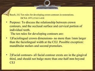 • Burch, J.G Ten rules for developing crown contours in restorations.
DCNA 1971;15:611-618
• Purpose: To discuss the relationship between crown
contours, and the occlusal surface and cervical portion of
individual teeth.
The ten rules for developing contours are:
• 1)Faciolingual crown dimensions- no more than 1mm larger
than the faciolingual width at the CEJ. Possible exception:
mandibular molars and second premolars.
• 2)Facial contours- all facial contour crests are in the gingival
third, and should not bulge more than one-half mm beyond
CEJ
 