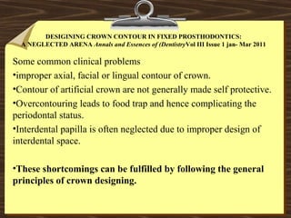 DESIGINING CROWN CONTOUR IN FIXED PROSTHODONTICS:
A NEGLECTED ARENA Annals and Essences of (DentistryVol III Issue 1 jan- Mar 2011
Some common clinical problems
•improper axial, facial or lingual contour of crown.
•Contour of artificial crown are not generally made self protective.
•Overcontouring leads to food trap and hence complicating the
periodontal status.
•Interdental papilla is often neglected due to improper design of
interdental space.
•These shortcomings can be fulfilled by following the general
principles of crown designing.
 
