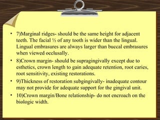 • 7)Marginal ridges- should be the same height for adjacent
teeth. The facial ½ of any tooth is wider than the lingual.
Lingual embrasures are always larger than buccal embrasures
when viewed occlusally.
• 8)Crown margin- should be supragingivally except due to
esthetics, crown length to gain adequate retention, root caries,
root sensitivity, existing restorations.
• 9)Thickness of restoration subgingivally- inadequate contour
may not provide for adequate support for the gingival unit.
• 10)Crown margin/Bone relationship- do not encroach on the
biologic width.
 