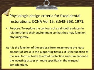 • Physiologic design criteria for fixed dental
restorations. DCNA Vol 15, 3:543-568, 1971.
• Purpose: To explore the contours of axial tooth surfaces in
relationship to their environment so that they may function
physiologically.
As it is the function of the occlusal form to generate the least
amount of stress in the supporting tissues, it is the function of
the axial form of teeth to afford protection and stimulation to
the investing tissues or, more specifically, the marginal
periodontium.
 