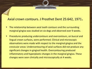 Axial crown contours. J Prosthet Dent 25:642, 1971.
• The relationship between axial tooth contours and the surrounding
marginal gingiva was studied on six dogs and observed over 9 weeks.
• Procedures producing undercontours and overcontours, on buccal and
lingual crown surfaces, were performed. Clinical and microscopic
observations were made with respect to the marginal gingiva and the
crevicular areas: Undercontouring of axial surfaces did not produce any
significant changes in gingival health. Overcontouring produced
inflammatory and hyperplastic changes in the marginal gingiva. These
changes were seen clinically and microscopically at 4 weeks.
 