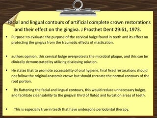 Facial and lingual contours of artificial complete crown restorations
and their effect on the gingiva. J Prosthet Dent 29:61, 1973.
• Purpose: to evaluate the purpose of the cervical bulge found in teeth and its effect on
protecting the gingiva from the traumatic effects of mastication.
• authors opinion, this cervical bulge overprotects the microbial plaque, and this can be
clinically demonstrated by utilizing disclosing solution.
• He states that to promote accessability of oral hygiene, final fixed restorations should
not follow the original anatomic crown but should recreate the normal contours of the
root portion.
• By flattening the facial and lingual contours, this would reduce unnecessary bulges,
and facilitate cleansability to the gingival third of fluted and furcation areas of teeth.
• This is especially true in teeth that have undergone periodontal therapy.
 